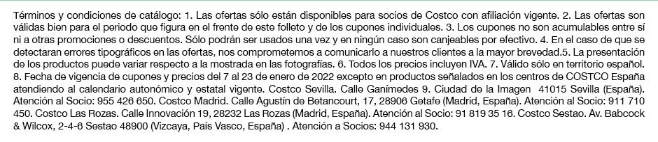 Términos y condiciones de catálogo: 1. Las ofertas sólo están disponibles para socios de Costco con afiliación vigente. 2. Las ofertas son válidas bien para el periodo que figura en el frente de este folleto y de los cupones individuales. 3. Los cupones no son acumulables entre sí ni a otras promociones o descuentos. Sólo podrán ser usados una vez y en ningún caso son canjeables por efectivo. 4. En el caso de que se detectaran errores tipográficos en las ofertas, nos comprometemos a comunicarlo a nuestros clientes a la mayor brevedad.5. La presentación de los productos puede variar respecto a la mostrada en las fotografías. 6. Todos los precios incluyen IVA. 7. Válido sólo en territorio español. 8. Fecha de vigencia de precios del 7 al 23 de enero de 2022 excepto en productos señalados en los centros de COSTCO España atendiendo al calendario autonómico y estatal vigente. Costco Sevilla. Calle Ganímedes 9. Ciudad de la Imagen  41015 Sevilla (España). Atención al Socio: 955 426 650. Costco Madrid. Calle Agustín de Betancourt, 17, 28906 Getafe (Madrid, España). Atención al Socio: 911 710 450. Costco Las Rozas. Calle Innovación 19, 28232 Las Rozas (Madrid, España). Atención al Socio: 91 819 35 16. Costco Sestao. Av. Babcock & Wilcox, 2-4-6 Sestao 48900 (Vizcaya, País Vasco, España) . Atención a Socios: 944 131 930.