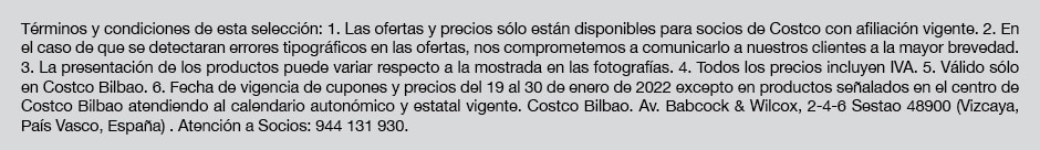 Términos y condiciones de esta selección: 1. Las ofertas y precios sólo están disponibles para socios de Costco con afiliación vigente. 2. Las ofertas son válidas bien para el periodo que figura en el frente de esta selección y de los cupones individuales. 3. En el caso de que se detectaran errores tipográficos en las ofertas, nos comprometemos a comunicarlo a nuestros clientes a la mayor brevedad. 4. La presentación de los productos puede variar respecto a la mostrada en las fotografías. 5. Todos los precios incluyen IVA. 6. Válido sólo en Costco Bilbao.8. Fecha de vigencia de cupones y precios del 19 al 30 de enero de 2022 excepto en productos señalados en el centro de Costco Bilbao atendiendo al calendario autonómico y estatal vigente. Costco Bilbao. Av. Babcock & Wilcox, 2-4-6 Sestao 48900 (Vizcaya, País Vasco, España) . Atención a Socios: 944 131 930.